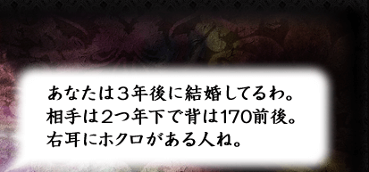 あなたは3年後に結婚してるわ。相手は2つ年下で背は170前後。右耳にホクロがある人ね。