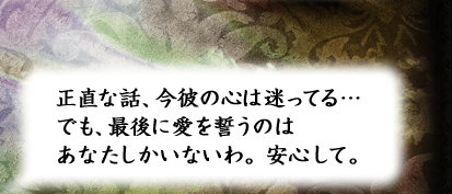 正直な話、今彼の心は迷ってる…でも、最後に愛を誓うのはあなたしかいないわ。