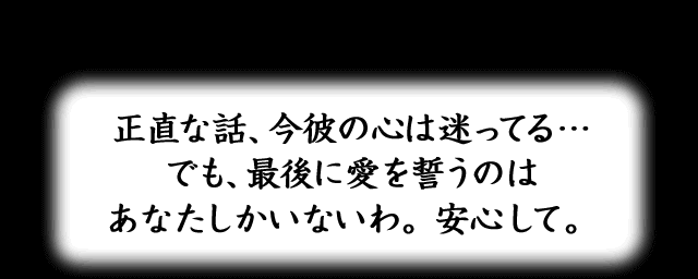 正直な話、今彼の心は迷ってる…でも、最後に愛を誓うのはあなたしかいないわ。